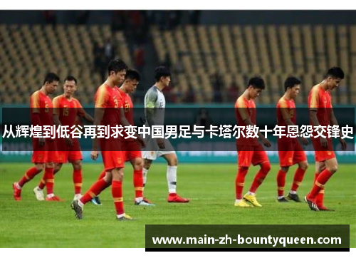 从辉煌到低谷再到求变中国男足与卡塔尔数十年恩怨交锋史