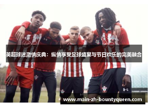 英超球迷激情庆典:纵情享受足球盛宴与节日欢乐的完美融合 英超球迷激情庆典:纵情享受足球盛宴与节日欢乐的完美融合