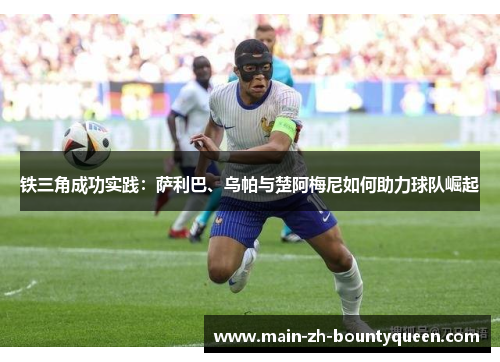 铁三角成功实践：萨利巴、乌帕与楚阿梅尼如何助力球队崛起