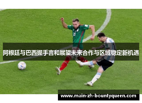 阿根廷与巴西握手言和展望未来合作与区域稳定新机遇 阿根廷与巴西握手言和展望未来合作与区域稳定新机遇