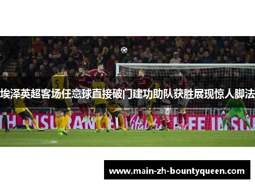 埃泽英超客场任意球直接破门建功助队获胜展现惊人脚法 埃泽英超客场任意球直接破门建功助队获胜展现惊人脚法