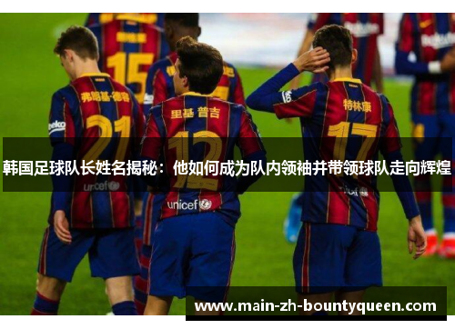 韩国足球队长姓名揭秘：他如何成为队内领袖并带领球队走向辉煌