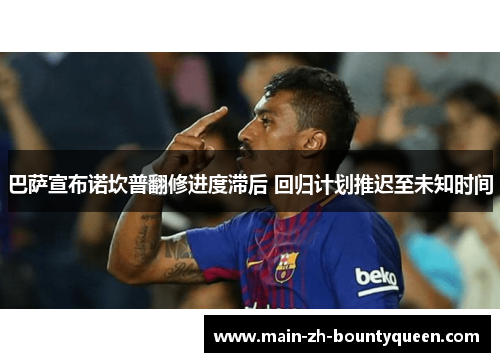 巴萨宣布诺坎普翻修进度滞后 回归计划推迟至未知时间 巴萨宣布诺坎普翻修进度滞后 回归计划推迟至未知时间